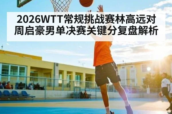 2026WTT常规挑战赛林高远对周启豪男单决赛关键分复盘解析