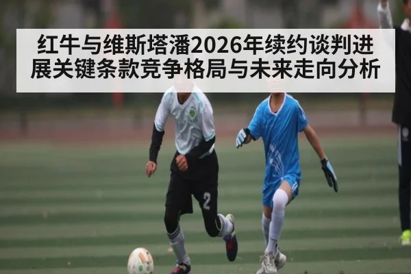 红牛与维斯塔潘2026年续约谈判进展关键条款竞争格局与未来走向分析